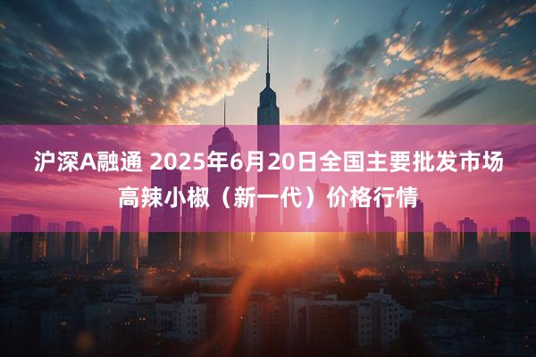 沪深A融通 2025年6月20日全国主要批发市场高辣小椒（新一代）价格行情