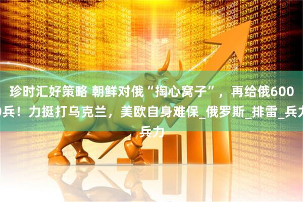 珍时汇好策略 朝鲜对俄“掏心窝子”，再给俄6000兵！力挺打乌克兰，美欧自身难保_俄罗斯_排雷_兵力