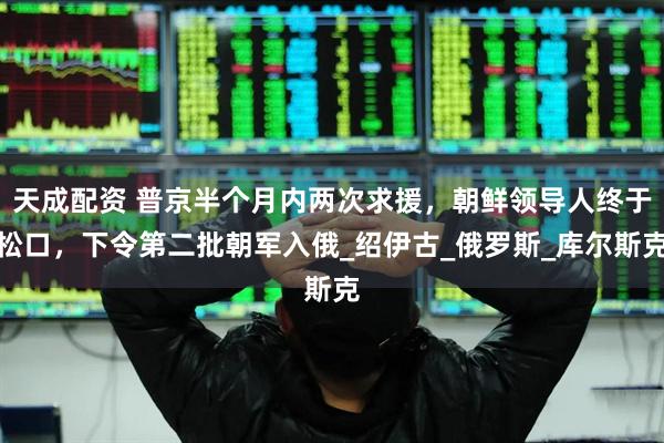 天成配资 普京半个月内两次求援，朝鲜领导人终于松口，下令第二批朝军入俄_绍伊古_俄罗斯_库尔斯克