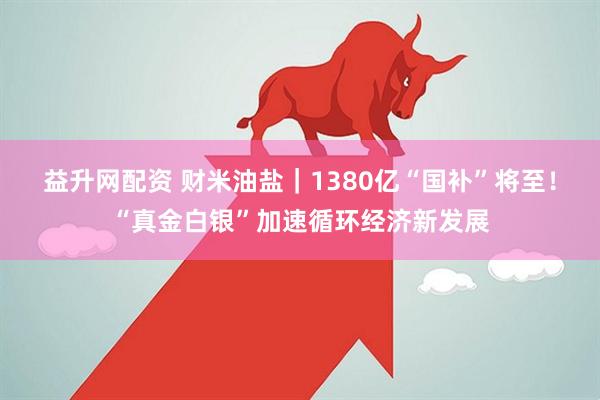益升网配资 财米油盐｜1380亿“国补”将至！“真金白银”加速循环经济新发展