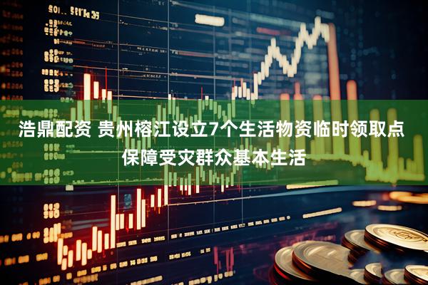 浩鼎配资 贵州榕江设立7个生活物资临时领取点 保障受灾群众基本生活