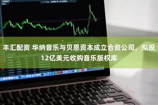 丰汇配资 华纳音乐与贝恩资本成立合资公司，拟投12亿美元收购音乐版权库