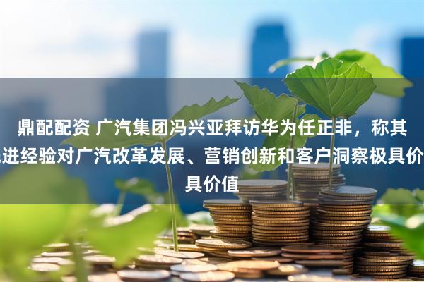 鼎配配资 广汽集团冯兴亚拜访华为任正非，称其先进经验对广汽改革发展、营销创新和客户洞察极具价值