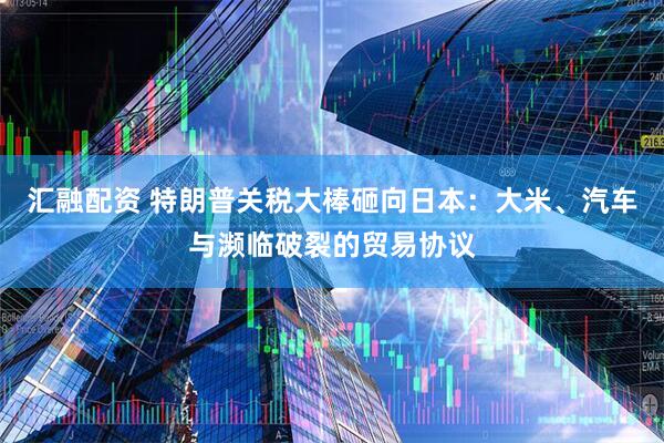 汇融配资 特朗普关税大棒砸向日本：大米、汽车与濒临破裂的贸易协议