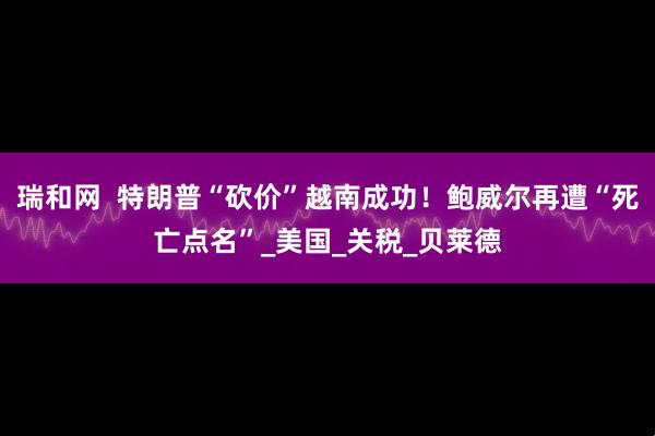 瑞和网  特朗普“砍价”越南成功！鲍威尔再遭“死亡点名”_美国_关税_贝莱德