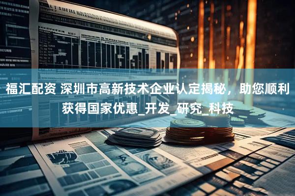 福汇配资 深圳市高新技术企业认定揭秘，助您顺利获得国家优惠_开发_研究_科技