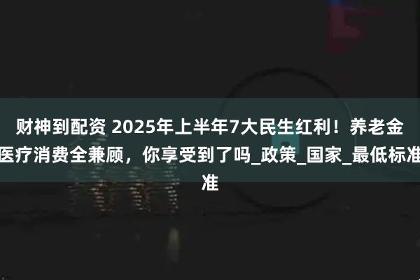 财神到配资 2025年上半年7大民生红利！养老金医疗消费全兼顾，你享受到了吗_政策_国家_最低标准