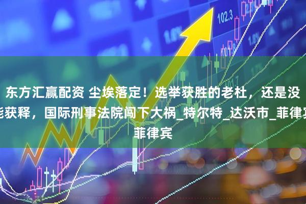 东方汇赢配资 尘埃落定！选举获胜的老杜，还是没能获释，国际刑事法院闯下大祸_特尔特_达沃市_菲律宾