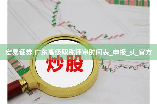 宏泰证券 广东高级职称评审时间表_申报_sl_官方