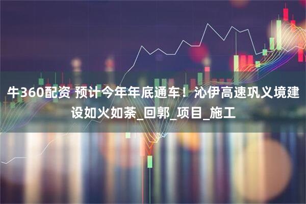 牛360配资 预计今年年底通车！沁伊高速巩义境建设如火如荼_回郭_项目_施工
