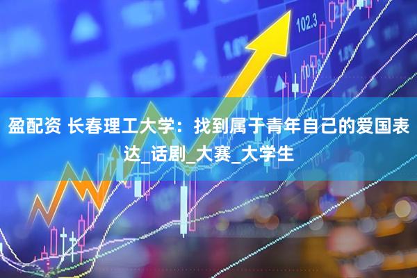 盈配资 长春理工大学：找到属于青年自己的爱国表达_话剧_大赛_大学生