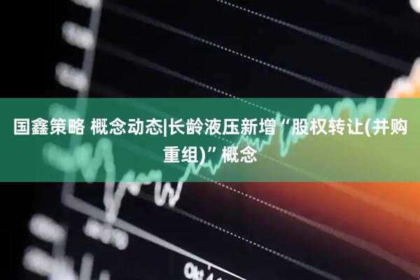 国鑫策略 概念动态|长龄液压新增“股权转让(并购重组)”概念
