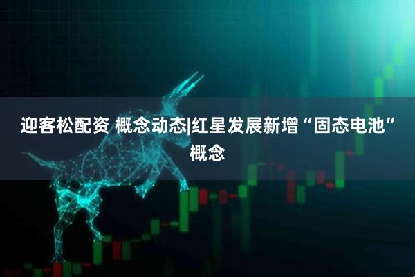 迎客松配资 概念动态|红星发展新增“固态电池”概念