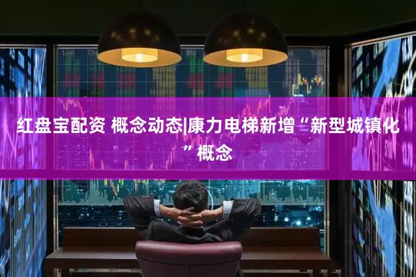 红盘宝配资 概念动态|康力电梯新增“新型城镇化”概念