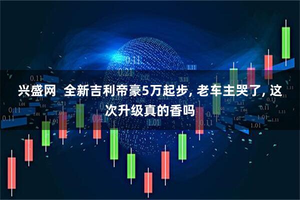 兴盛网  全新吉利帝豪5万起步, 老车主哭了, 这次升级真的香吗