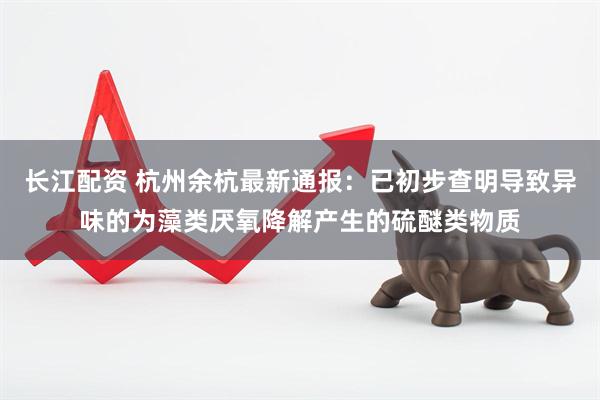 长江配资 杭州余杭最新通报：已初步查明导致异味的为藻类厌氧降解产生的硫醚类物质