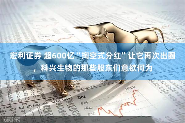 宏利证券 超600亿“掏空式分红”让它再次出圈，科兴生物的那些股东们意欲何为