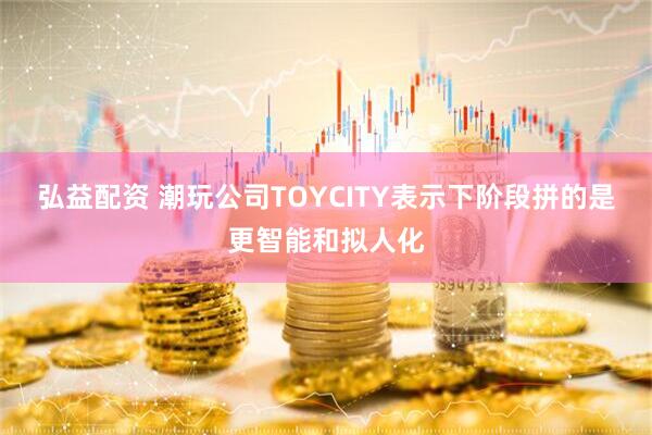 弘益配资 潮玩公司TOYCITY表示下阶段拼的是更智能和拟人化