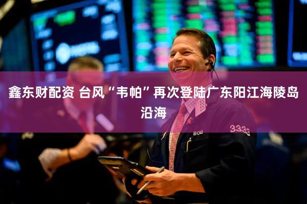 鑫东财配资 台风“韦帕”再次登陆广东阳江海陵岛沿海