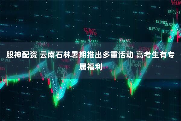 股神配资 云南石林暑期推出多重活动 高考生有专属福利