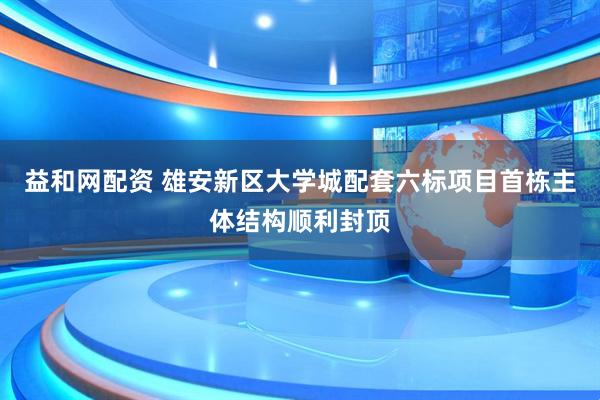 益和网配资 雄安新区大学城配套六标项目首栋主体结构顺利封顶