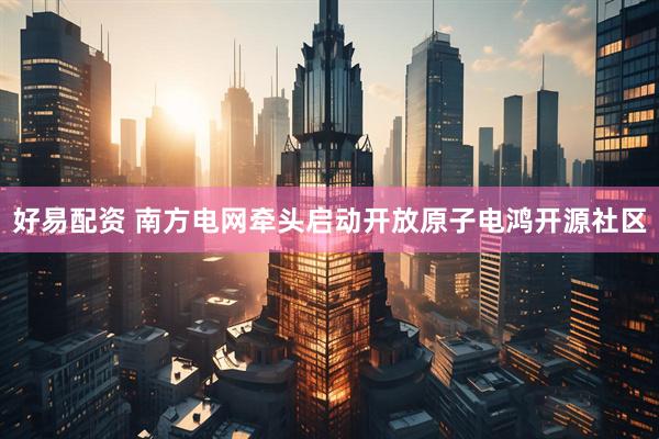 好易配资 南方电网牵头启动开放原子电鸿开源社区