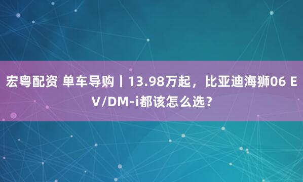 宏粤配资 单车导购丨13.98万起，比亚迪海狮06 EV/DM-i都该怎么选？