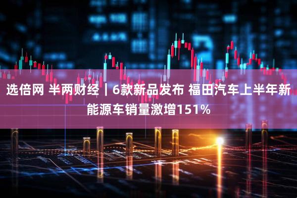 选倍网 半两财经｜6款新品发布 福田汽车上半年新能源车销量激增151%