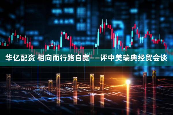 华亿配资 相向而行路自宽——评中美瑞典经贸会谈