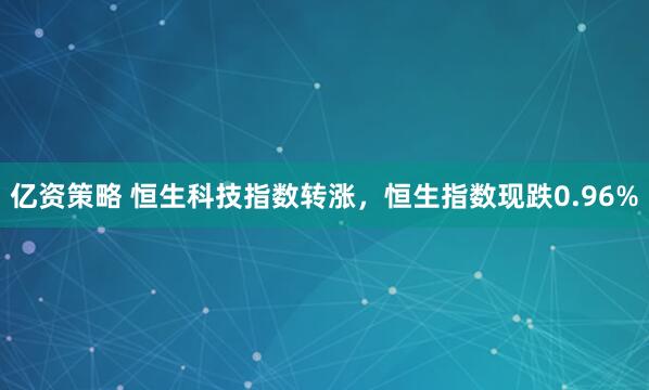 亿资策略 恒生科技指数转涨，恒生指数现跌0.96%