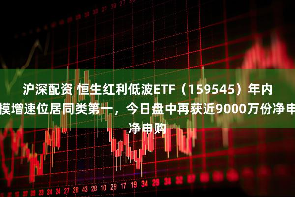 沪深配资 恒生红利低波ETF（159545）年内规模增速位居同类第一，今日盘中再获近9000万份净申购