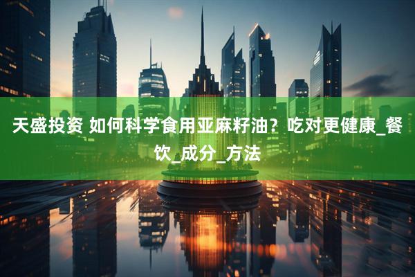 天盛投资 如何科学食用亚麻籽油？吃对更健康_餐饮_成分_方法