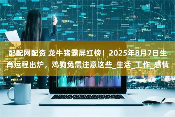 配配网配资 龙牛猪霸屏红榜！2025年8月7日生肖运程出炉，鸡狗兔需注意这些_生活_工作_感情