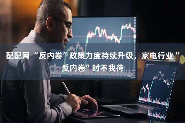 配配网 “反内卷”政策力度持续升级，家电行业“反内卷”时不我待