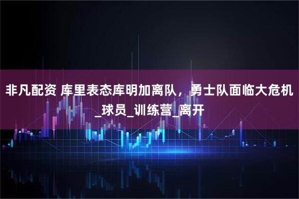 非凡配资 库里表态库明加离队，勇士队面临大危机_球员_训练营_离开