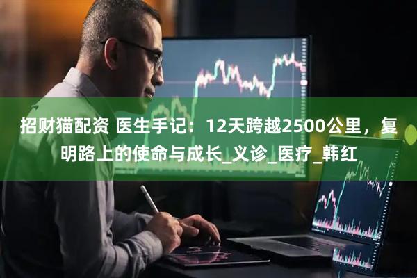 招财猫配资 医生手记：12天跨越2500公里，复明路上的使命与成长_义诊_医疗_韩红