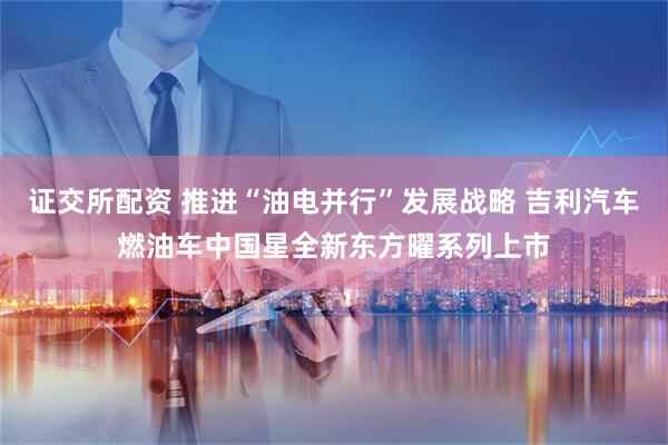 证交所配资 推进“油电并行”发展战略 吉利汽车燃油车中国星全新东方曜系列上市