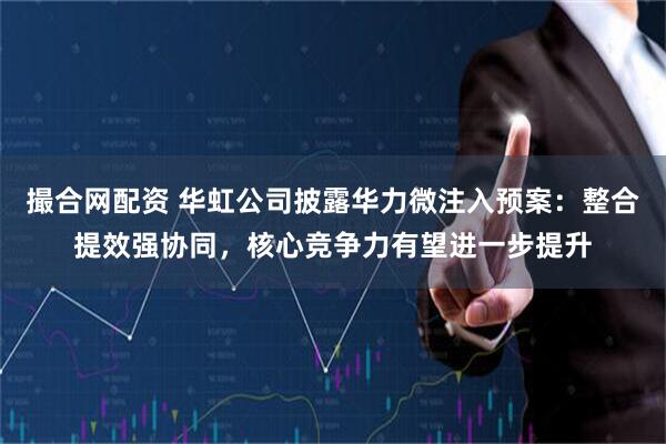 撮合网配资 华虹公司披露华力微注入预案：整合提效强协同，核心竞争力有望进一步提升